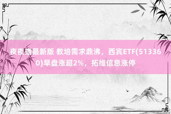 夜夜撸最新版 教培需求鼎沸，西宾ETF(513360)早盘涨超2%，拓维信息涨停