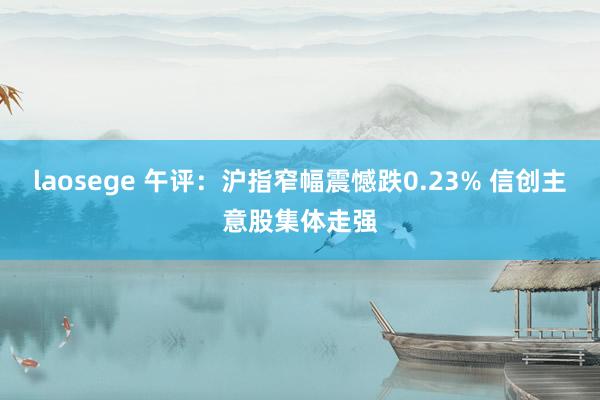 laosege 午评：沪指窄幅震憾跌0.23% 信创主意股集体走强