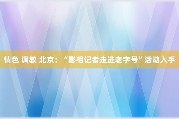 情色 调教 北京：“影相记者走进老字号”活动入手