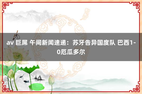 av 巨屌 午间新闻速递：苏牙告异国度队 巴西1-0厄瓜多尔