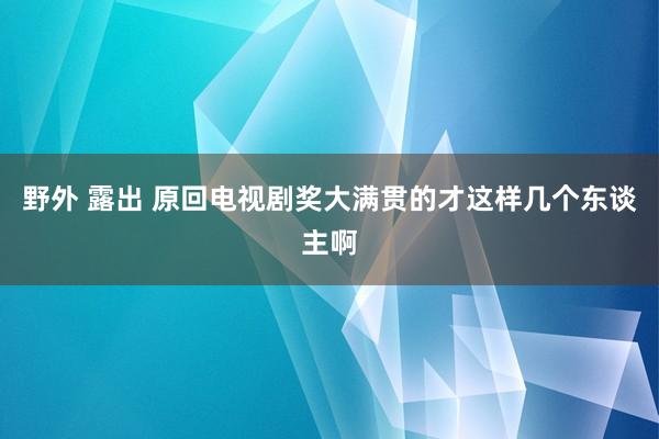 野外 露出 原回电视剧奖大满贯的才这样几个东谈主啊