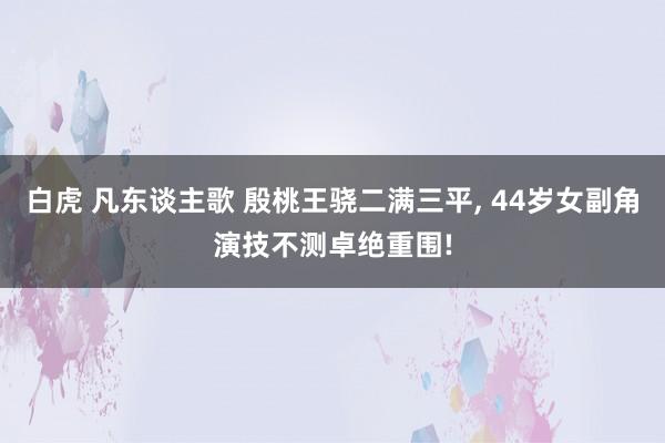 白虎 凡东谈主歌 殷桃王骁二满三平， 44岁女副角演技不测卓绝重围!