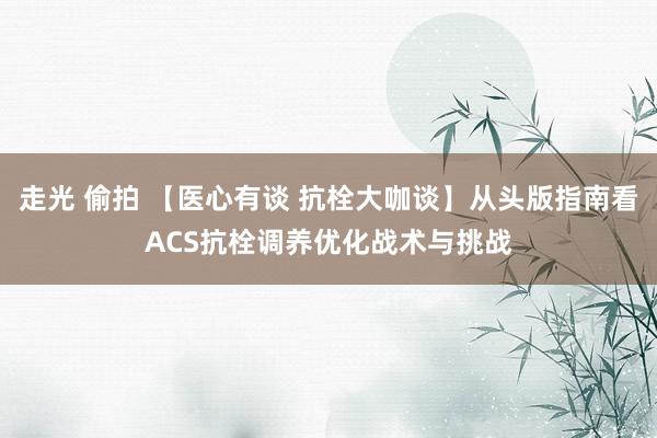 走光 偷拍 【医心有谈 抗栓大咖谈】从头版指南看ACS抗栓调养优化战术与挑战