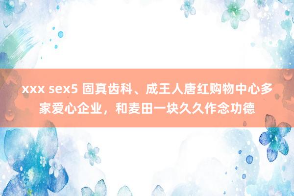 xxx sex5 固真齿科、成王人唐红购物中心多家爱心企业，和麦田一块久久作念功德