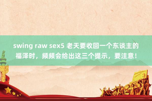 swing raw sex5 老天要收回一个东谈主的福泽时，频频会给出这三个提示，要注意！