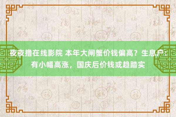 夜夜撸在线影院 本年大闸蟹价钱偏高？生息户：有小幅高涨，国庆后价钱或趋踏实