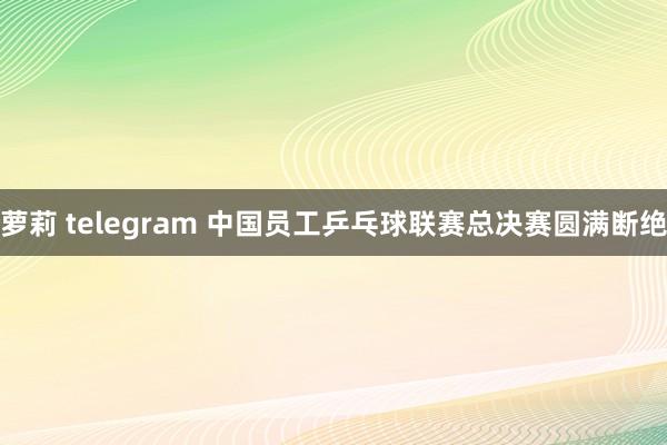 萝莉 telegram 中国员工乒乓球联赛总决赛圆满断绝