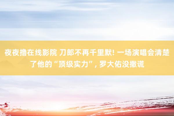 夜夜撸在线影院 刀郎不再千里默! 一场演唱会清楚了他的“顶级实力”， 罗大佑没撒谎