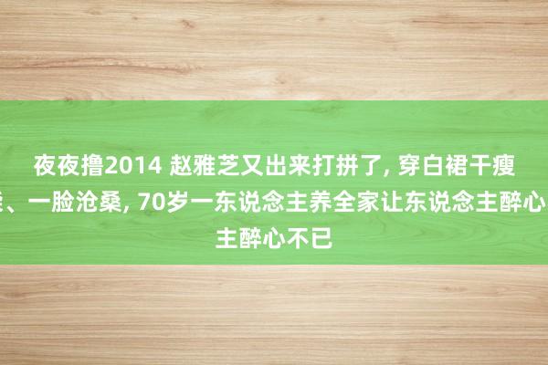 夜夜撸2014 赵雅芝又出来打拼了， 穿白裙干瘦如柴、一脸沧桑， 70岁一东说念主养全家让东说念主醉心不已