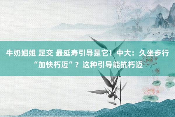 牛奶姐姐 足交 最延寿引导是它！中大：久坐步行“加快朽迈”？这种引导能抗朽迈