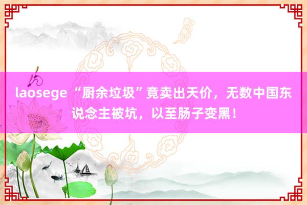 laosege “厨余垃圾”竟卖出天价，无数中国东说念主被坑，以至肠子变黑！