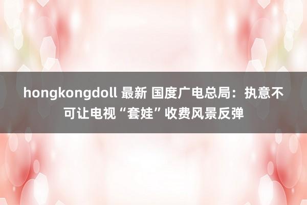 hongkongdoll 最新 国度广电总局：执意不可让电视“套娃”收费风景反弹