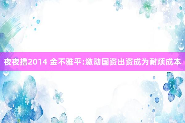 夜夜撸2014 金不雅平:激动国资出资成为耐烦成本