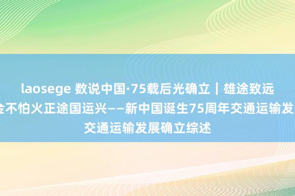 laosege 数说中国·75载后光确立｜雄途致远通沉 锤真金不怕火正途国运兴——新中国诞生75周年交通运输发展确立综述