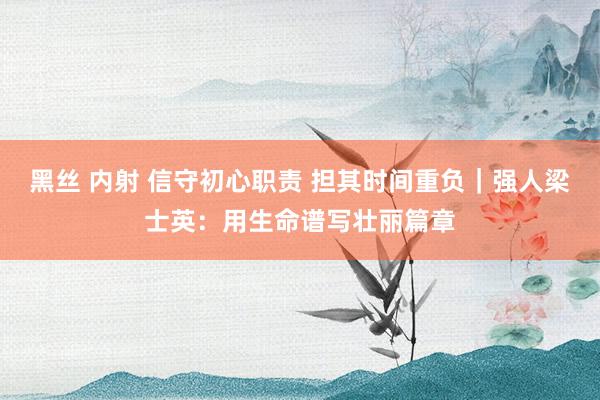 黑丝 内射 信守初心职责 担其时间重负｜强人梁士英：用生命谱写壮丽篇章