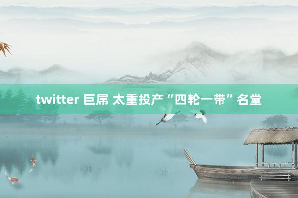 twitter 巨屌 太重投产“四轮一带”名堂