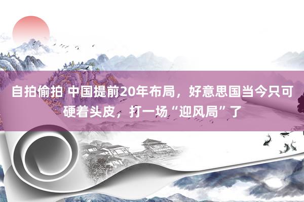 自拍偷拍 中国提前20年布局，好意思国当今只可硬着头皮，打一场“迎风局”了