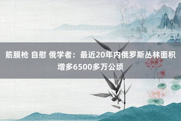 筋膜枪 自慰 俄学者：最近20年内俄罗斯丛林面积增多6500多万公顷