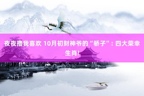 夜夜撸我喜欢 10月初财神爷的“骄子”: 四大荣幸生肖!