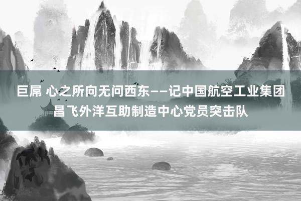 巨屌 心之所向　无问西东——记中国航空工业集团昌飞外洋互助制造中心党员突击队