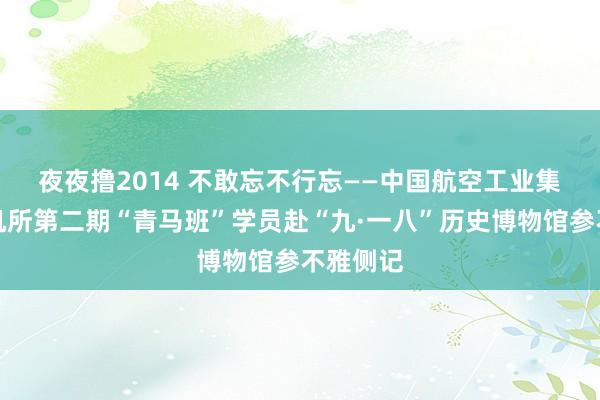 夜夜撸2014 不敢忘　不行忘——中国航空工业集团直升机所第二期“青马班”学员赴“九·一八”历史博物馆参不雅侧记