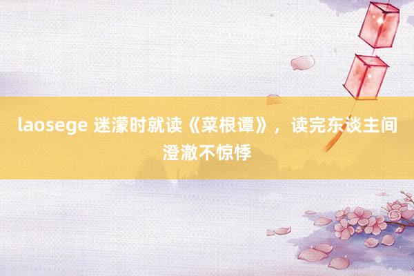 laosege 迷濛时就读《菜根谭》，读完东谈主间澄澈不惊悸