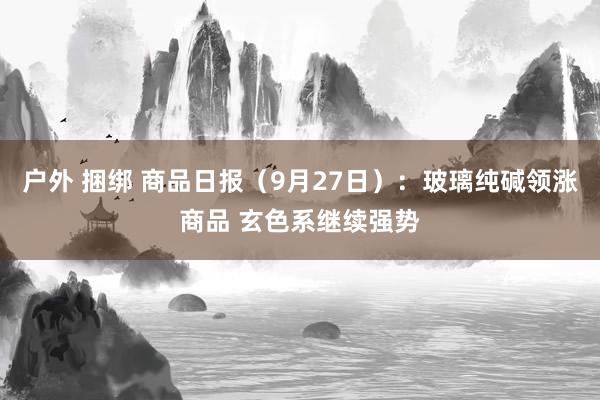 户外 捆绑 商品日报（9月27日）：玻璃纯碱领涨商品 玄色系继续强势