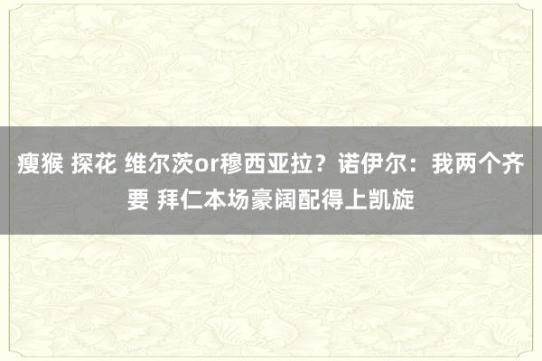 瘦猴 探花 维尔茨or穆西亚拉？诺伊尔：我两个齐要 拜仁本场豪阔配得上凯旋