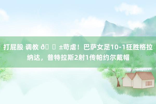 打屁股 调教 😱苛虐！巴萨女足10-1狂胜格拉纳达，普特拉斯2射1传帕约尔戴帽