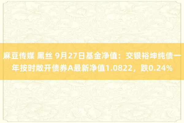 麻豆传媒 黑丝 9月27日基金净值：交银裕坤纯债一年按时敞开债券A最新净值1.0822，跌0.24%