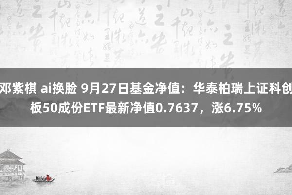 邓紫棋 ai换脸 9月27日基金净值：华泰柏瑞上证科创板50成份ETF最新净值0.7637，涨6.75%