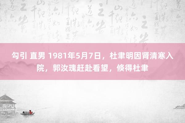 勾引 直男 1981年5月7日，杜聿明因肾清寒入院，郭汝瑰赶赴看望，倏得杜聿