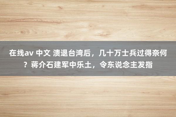 在线av 中文 溃退台湾后，几十万士兵过得奈何？蒋介石建军中乐土，令东说念主发指