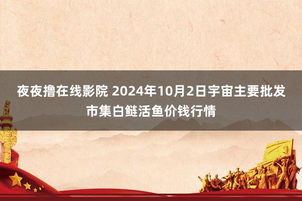 夜夜撸在线影院 2024年10月2日宇宙主要批发市集白鲢活鱼价钱行情