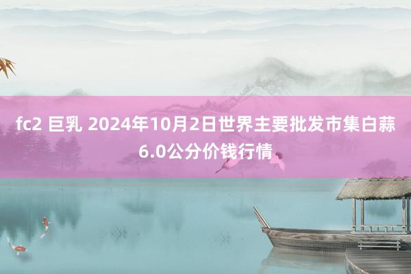 fc2 巨乳 2024年10月2日世界主要批发市集白蒜6.0公分价钱行情