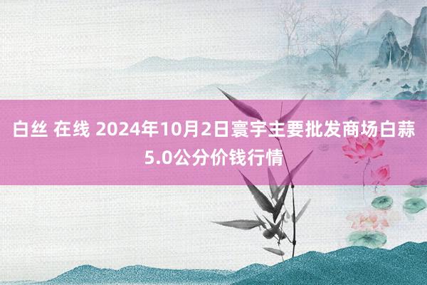 白丝 在线 2024年10月2日寰宇主要批发商场白蒜5.0公分价钱行情