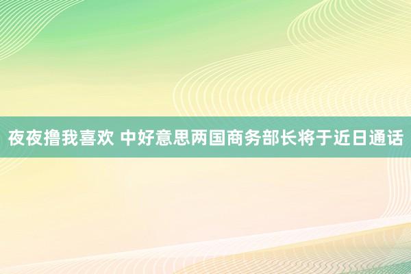 夜夜撸我喜欢 中好意思两国商务部长将于近日通话