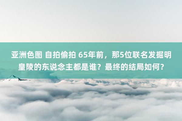 亚洲色图 自拍偷拍 65年前，那5位联名发掘明皇陵的东说念主都是谁？最终的结局如何？