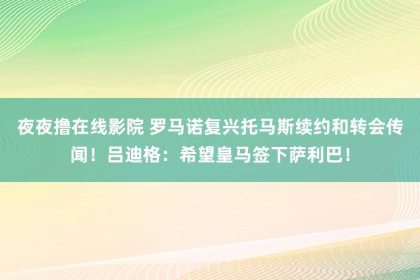 夜夜撸在线影院 罗马诺复兴托马斯续约和转会传闻！吕迪格：希望皇马签下萨利巴！