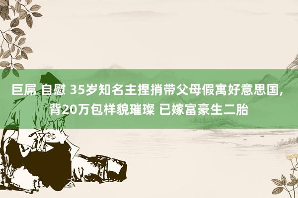 巨屌 自慰 35岁知名主捏捎带父母假寓好意思国， 背20万包样貌璀璨 已嫁富豪生二胎