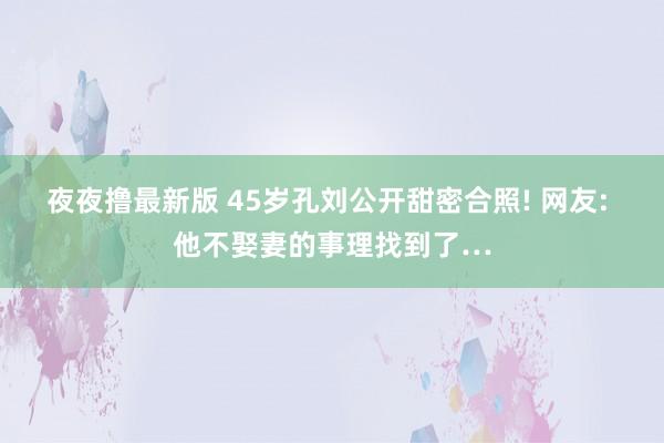 夜夜撸最新版 45岁孔刘公开甜密合照! 网友: 他不娶妻的事理找到了…