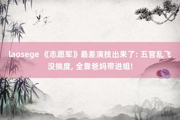 laosege 《志愿军》最差演技出来了: 五官乱飞没揣度， 全靠爸妈带进组!