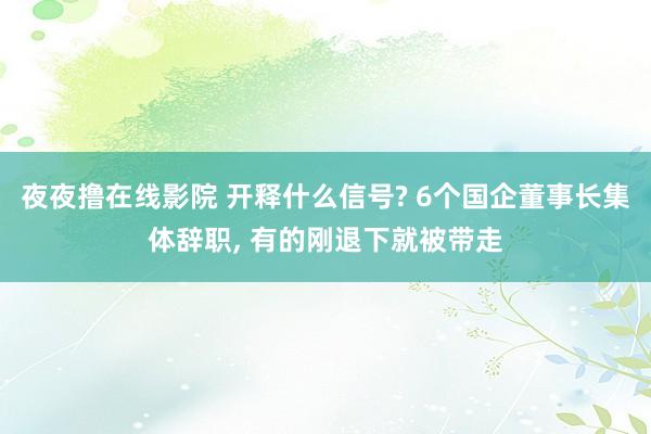 夜夜撸在线影院 开释什么信号? 6个国企董事长集体辞职， 有的刚退下就被带走