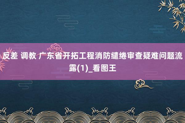 反差 调教 广东省开拓工程消防缱绻审查疑难问题流露(1)_看图王