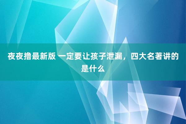 夜夜撸最新版 一定要让孩子泄漏，四大名著讲的是什么