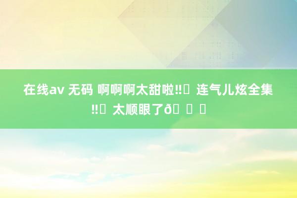 在线av 无码 啊啊啊太甜啦‼️连气儿炫全集‼️太顺眼了💕