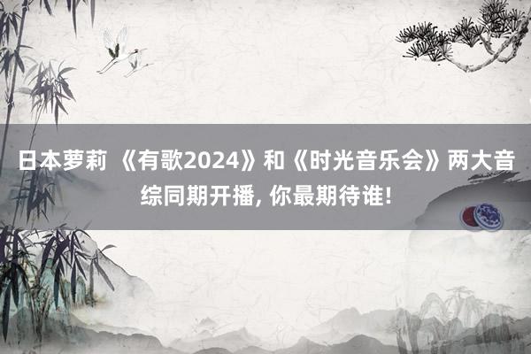 日本萝莉 《有歌2024》和《时光音乐会》两大音综同期开播， 你最期待谁!