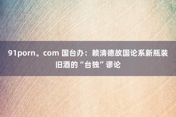 91porn。com 国台办：赖清德故国论系新瓶装旧酒的“台独”谬论