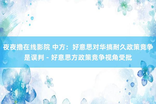 夜夜撸在线影院 中方：好意思对华搞耐久政策竞争是误判 - 好意思方政策竞争视角受批