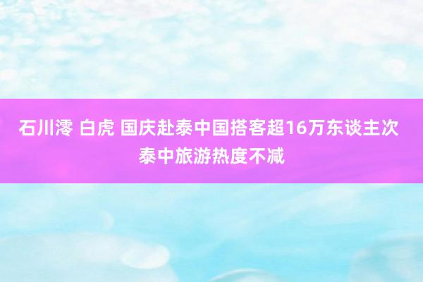 石川澪 白虎 国庆赴泰中国搭客超16万东谈主次 泰中旅游热度不减